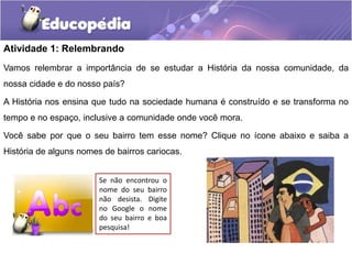 Atividade 1: Relembrando
Vamos relembrar a importância de se estudar a História da nossa comunidade, da
nossa cidade e do nosso país?
A História nos ensina que tudo na sociedade humana é construído e se transforma no
tempo e no espaço, inclusive a comunidade onde você mora.
Você sabe por que o seu bairro tem esse nome? Clique no ícone abaixo e saiba a

História de alguns nomes de bairros cariocas.
Se não encontrou o
nome do seu bairro
não desista. Digite
no Google o nome
do seu bairro e boa
pesquisa!

 