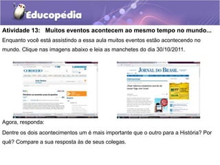 Atividade 13: Muitos eventos acontecem ao mesmo tempo no mundo...
Enquanto você está assistindo a essa aula muitos eventos estão acontecendo no
mundo. Clique nas imagens abaixo e leia as manchetes do dia 30/10/2011.

Agora, responda:
Dentre os dois acontecimentos um é mais importante que o outro para a História? Por
quê? Compare a sua resposta às de seus colegas.

 