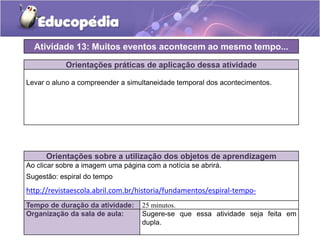 Atividade 13: Muitos eventos acontecem ao mesmo tempo...
Orientações práticas de aplicação dessa atividade
Levar o aluno a compreender a simultaneidade temporal dos acontecimentos.

Orientações sobre a utilização dos objetos de aprendizagem
Ao clicar sobre a imagem uma página com a notícia se abrirá.
Sugestão: espiral do tempo

http://revistaescola.abril.com.br/historia/fundamentos/espiral-tempo423127.shtml
Tempo de duração da atividade:
Organização da sala de aula:

25 minutos.
Sugere-se que essa atividade seja feita em
dupla.

 