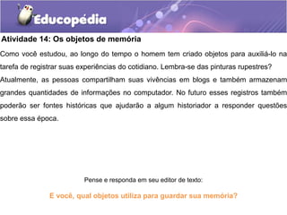 Atividade 14: Os objetos de memória

Como você estudou, ao longo do tempo o homem tem criado objetos para auxiliá-lo na
tarefa de registrar suas experiências do cotidiano. Lembra-se das pinturas rupestres?

Atualmente, as pessoas compartilham suas vivências em blogs e também armazenam

grandes quantidades de informações no computador. No futuro esses registros também

poderão ser fontes históricas que ajudarão a algum historiador a responder questões
sobre essa época.

Pense e responda em seu editor de texto:

E você, qual objetos utiliza para guardar sua memória?

 