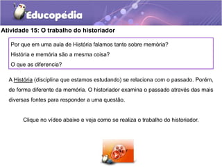 Atividade 15: O trabalho do historiador
Por que em uma aula de História falamos tanto sobre memória?
História e memória são a mesma coisa?
O que as diferencia?
A História (disciplina que estamos estudando) se relaciona com o passado. Porém,

de forma diferente da memória. O historiador examina o passado através das mais
diversas fontes para responder a uma questão.

Clique no vídeo abaixo e veja como se realiza o trabalho do historiador.

 