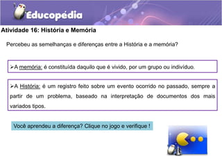 Atividade 16: História e Memória
Percebeu as semelhanças e diferenças entre a História e a memória?

A memória: é constituída daquilo que é vivido, por um grupo ou indivíduo.

A História: é um registro feito sobre um evento ocorrido no passado, sempre a
partir de um problema, baseado na interpretação de documentos dos mais
variados tipos.

Você aprendeu a diferença? Clique no jogo e verifique !

 