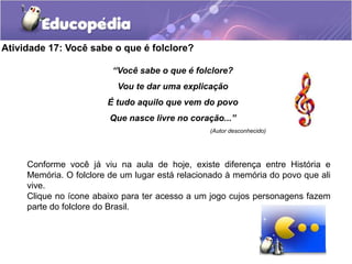 Atividade 17: Você sabe o que é folclore?
“Você sabe o que é folclore?
Vou te dar uma explicação
É tudo aquilo que vem do povo

Que nasce livre no coração...”
(Autor desconhecido)

Conforme você já viu na aula de hoje, existe diferença entre História e
Memória. O folclore de um lugar está relacionado à memória do povo que ali
vive.
Clique no ícone abaixo para ter acesso a um jogo cujos personagens fazem
parte do folclore do Brasil.

 