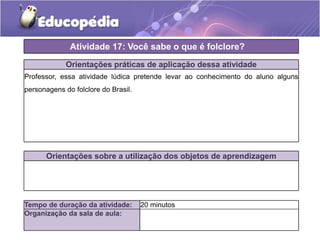 Atividade 17: Você sabe o que é folclore?
Orientações práticas de aplicação dessa atividade
Professor, essa atividade lúdica pretende levar ao conhecimento do aluno alguns
personagens do folclore do Brasil.

Orientações sobre a utilização dos objetos de aprendizagem

Tempo de duração da atividade:
Organização da sala de aula:

20 minutos

 