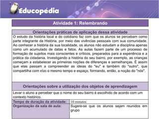 Atividade 1: Relembrando
Orientações práticas de aplicação dessa atividade
O estudo da história local e do cotidiano faz com que os alunos se percebam como
parte integrante da História, por meio das vivências pessoais com sua comunidade.
Ao conhecer a história da sua localidade, os alunos não estudam a disciplina apenas
como um acumulado de datas e fatos. As aulas fazem parte de um processo de
formação de sujeitos mais conscientes e críticos, preparados para a experiência e a
prática da cidadania. Investigando a história do seu bairro, por exemplo, as crianças
começam a estabelecer as primeiras noções de diferenças e semelhanças. É assim
que elas passam a compreender as ideias do "eu" e também do "outro", que
compartilha com elas o mesmo tempo e espaço, formando, então, a noção do "nós".

Orientações sobre a utilização dos objetos de aprendizagem
Levar o aluno a perceber que o nome do seu bairro é escolhido de acordo com um
contexto histórico.
Tempo de duração da atividade: 10 minutos
Organização da sala de aula:
Sugere-se que os alunos sejam reunidos em
grupo

 