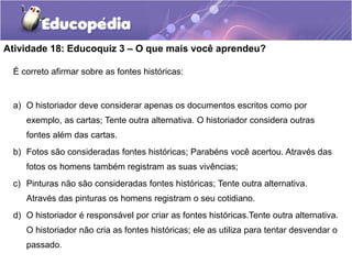 Atividade 18: Educoquiz 3 – O que mais você aprendeu?
É correto afirmar sobre as fontes históricas:

a) O historiador deve considerar apenas os documentos escritos como por
exemplo, as cartas; Tente outra alternativa. O historiador considera outras
fontes além das cartas.
b) Fotos são consideradas fontes históricas; Parabéns você acertou. Através das
fotos os homens também registram as suas vivências;
c) Pinturas não são consideradas fontes históricas; Tente outra alternativa.

Através das pinturas os homens registram o seu cotidiano.
d) O historiador é responsável por criar as fontes históricas.Tente outra alternativa.
O historiador não cria as fontes históricas; ele as utiliza para tentar desvendar o
passado.

 