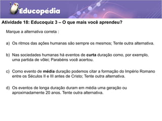 Atividade 18: Educoquiz 3 – O que mais você aprendeu?
Marque a alternativa correta :
a) Os ritmos das ações humanas são sempre os mesmos; Tente outra alternativa.
b) Nas sociedades humanas há eventos de curta duração como, por exemplo,
uma partida de vôlei; Parabéns você acertou.
c) Como evento de média duração podemos citar a formação do Império Romano
entre os Séculos II e III antes de Cristo; Tente outra alternativa.
d) Os eventos de longa duração duram em média uma geração ou
aproximadamente 20 anos. Tente outra alternativa.

 