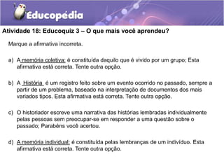 Atividade 18: Educoquiz 3 – O que mais você aprendeu?
Marque a afirmativa incorreta.
a) A memória coletiva: é constituída daquilo que é vivido por um grupo; Esta
afirmativa está correta. Tente outra opção.
b) A História é um registro feito sobre um evento ocorrido no passado, sempre a
partir de um problema, baseado na interpretação de documentos dos mais
variados tipos. Esta afirmativa está correta. Tente outra opção.
c) O historiador escreve uma narrativa das histórias lembradas individualmente
pelas pessoas sem preocupar-se em responder a uma questão sobre o
passado; Parabéns você acertou.
d) A memória individual: é constituída pelas lembranças de um indivíduo. Esta
afirmativa está correta. Tente outra opção.

 