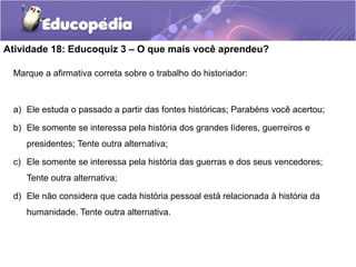 Atividade 18: Educoquiz 3 – O que mais você aprendeu?
Marque a afirmativa correta sobre o trabalho do historiador:

a) Ele estuda o passado a partir das fontes históricas; Parabéns você acertou;
b) Ele somente se interessa pela história dos grandes líderes, guerreiros e

presidentes; Tente outra alternativa;
c) Ele somente se interessa pela história das guerras e dos seus vencedores;
Tente outra alternativa;
d) Ele não considera que cada história pessoal está relacionada à história da
humanidade. Tente outra alternativa.

 
