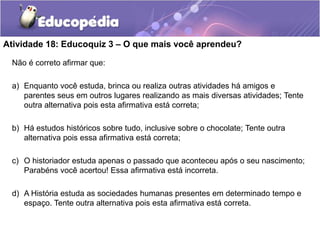 Atividade 18: Educoquiz 3 – O que mais você aprendeu?
Não é correto afirmar que:
a) Enquanto você estuda, brinca ou realiza outras atividades há amigos e
parentes seus em outros lugares realizando as mais diversas atividades; Tente
outra alternativa pois esta afirmativa está correta;

b) Há estudos históricos sobre tudo, inclusive sobre o chocolate; Tente outra
alternativa pois essa afirmativa está correta;
c) O historiador estuda apenas o passado que aconteceu após o seu nascimento;
Parabéns você acertou! Essa afirmativa está incorreta.
d) A História estuda as sociedades humanas presentes em determinado tempo e
espaço. Tente outra alternativa pois esta afirmativa está correta.

 