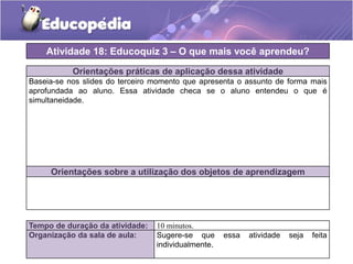 Atividade 18: Educoquiz 3 – O que mais você aprendeu?
Orientações práticas de aplicação dessa atividade
Baseia-se nos slides do terceiro momento que apresenta o assunto de forma mais
aprofundada ao aluno. Essa atividade checa se o aluno entendeu o que é
simultaneidade.

Orientações sobre a utilização dos objetos de aprendizagem

Tempo de duração da atividade:
Organização da sala de aula:

10 minutos.
Sugere-se que
individualmente.

essa

atividade

seja

feita

 