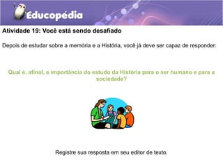 Atividade 19: Você está sendo desafiado
Depois de estudar sobre a memória e a História, você já deve ser capaz de responder:

Qual é, afinal, a importância do estudo da História para o ser humano e para a
sociedade?

Registre sua resposta em seu editor de texto.

 