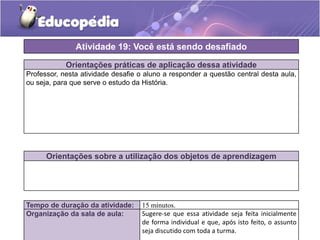 Atividade 19: Você está sendo desafiado
Orientações práticas de aplicação dessa atividade
Professor, nesta atividade desafie o aluno a responder a questão central desta aula,
ou seja, para que serve o estudo da História.

Orientações sobre a utilização dos objetos de aprendizagem

Tempo de duração da atividade:
Organização da sala de aula:

15 minutos.
Sugere-se que essa atividade seja feita inicialmente
de forma individual e que, após isto feito, o assunto
seja discutido com toda a turma.

 