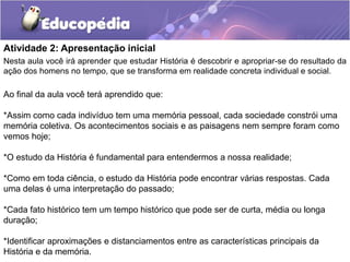 Atividade 2: Apresentação inicial
Nesta aula você irá aprender que estudar História é descobrir e apropriar-se do resultado da
ação dos homens no tempo, que se transforma em realidade concreta individual e social.

Ao final da aula você terá aprendido que:
*Assim como cada indivíduo tem uma memória pessoal, cada sociedade constrói uma
memória coletiva. Os acontecimentos sociais e as paisagens nem sempre foram como
vemos hoje;

*O estudo da História é fundamental para entendermos a nossa realidade;
*Como em toda ciência, o estudo da História pode encontrar várias respostas. Cada
uma delas é uma interpretação do passado;
*Cada fato histórico tem um tempo histórico que pode ser de curta, média ou longa
duração;
*Identificar aproximações e distanciamentos entre as características principais da
História e da memória.

 