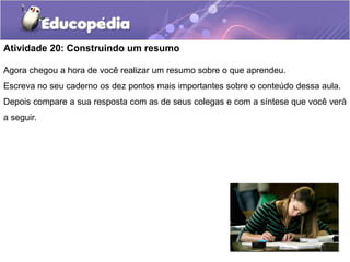 Atividade 20: Construindo um resumo
Agora chegou a hora de você realizar um resumo sobre o que aprendeu.
Escreva no seu caderno os dez pontos mais importantes sobre o conteúdo dessa aula.
Depois compare a sua resposta com as de seus colegas e com a síntese que você verá

a seguir.

 
