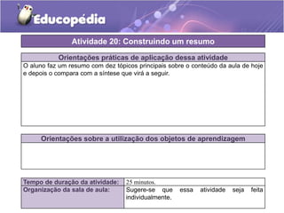 Atividade 20: Construindo um resumo
Orientações práticas de aplicação dessa atividade
O aluno faz um resumo com dez tópicos principais sobre o conteúdo da aula de hoje
e depois o compara com a síntese que virá a seguir.

Orientações sobre a utilização dos objetos de aprendizagem

Tempo de duração da atividade:
Organização da sala de aula:

25 minutos.
Sugere-se que
individualmente.

essa

atividade

seja

feita

 