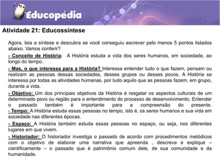 Atividade 21: Educossíntese
Agora, leia a síntese e descubra se você conseguiu escrever pelo menos 5 pontos listados
abaixo. Vamos conferir?
- Conceito de História: A História estuda a vida dos seres humanos, em sociedade, ao
longo do tempo.
- Mas, o que interessa para a História? Interessa entender tudo o que fazem, pensam ou
realizam as pessoas dessas sociedades, desses grupos ou desses povos. A História se
interessa por todas as atividades humanas, por tudo aquilo que as pessoas fazem, em grupo,
durante a vida.
- Objetivo: Um dos principais objetivos da História é resgatar os aspectos culturais de um
determinado povo ou região para o entendimento do processo de desenvolvimento. Entender
o
passado
também
é
importante
para
a
compreensão
do
presente.
- Tempo: A História estuda essas pessoas no tempo, isto é, os seres humanos e sua vida em
sociedade nas diferentes épocas.
- Espaço: A História também estuda essas pessoas no espaço, ou seja, nos diferentes
lugares em que vivem.
- Historiador: O historiador investiga o passado de acordo com procedimentos metódicos
com o objetivo de elaborar uma narrativa que apreenda , descreva e explique –
cientificamente – o passado que é patrimônio comum dele, de sua comunidade e da
humanidade.

 