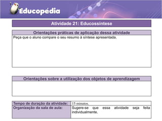 Atividade 21: Educossíntese
Orientações práticas de aplicação dessa atividade
Peça que o aluno compare o seu resumo à síntese apresentada.

Orientações sobre a utilização dos objetos de aprendizagem

Tempo de duração da atividade:
Organização da sala de aula:

15 minutos.
Sugere-se que
individualmente.

essa

atividade

seja

feita

 