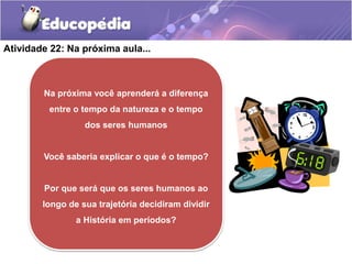 Atividade 22: Na próxima aula...

Na próxima você aprenderá a diferença
entre o tempo da natureza e o tempo
dos seres humanos

Você saberia explicar o que é o tempo?

Por que será que os seres humanos ao
longo de sua trajetória decidiram dividir
a História em períodos?

 