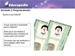 Atividade 3: Pergunta-desafio
Qual é a sua história?

O que você faz é importante
para a História?
Será que a sua história é
importante para a História do
nosso país e do mundo?
Converse com seu professor e
seus colegas sobre esse
assunto.

 