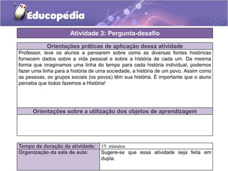 Atividade 3: Pergunta-desafio
Orientações práticas de aplicação dessa atividade
Professor, leve os alunos a pensarem sobre como as diversas fontes históricas
fornecem dados sobre a vida pessoal e sobre a história de cada um. Da mesma
forma que imaginamos uma linha do tempo para cada história individual, podemos
fazer uma linha para a história de uma sociedade, a história de um povo. Assim como
as pessoas, os grupos sociais (os povos) têm sua história. É importante que o aluno
perceba que todos fazemos a História!

Orientações sobre a utilização dos objetos de aprendizagem

Tempo de duração da atividade:
Organização da sala de aula:

15 minutos
Sugere-se que essa atividade seja feita em
dupla.

 