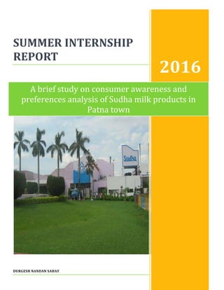 SUMMER INTERNSHIP
REPORT
DURGESH NANDAN SAHAY
2016
A brief study on consumer awareness and
preferences analysis of Sudha milk products in
Patna town
 