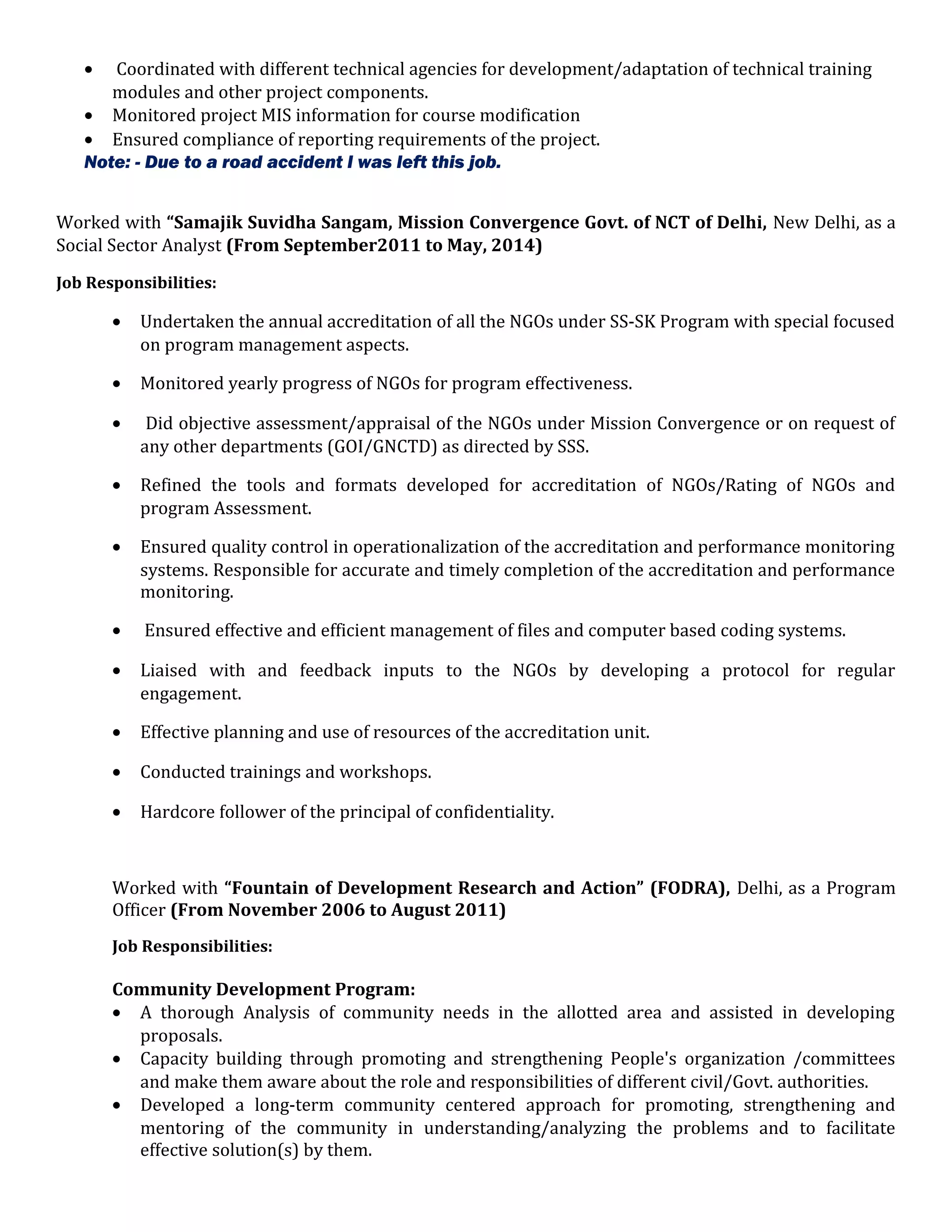 • Coordinated with different technical agencies for development/adaptation of technical training
modules and other project components.
• Monitored project MIS information for course modification
• Ensured compliance of reporting requirements of the project.
Note: - Due to a road accident I was left this job.
Worked with “Samajik Suvidha Sangam, Mission Convergence Govt. of NCT of Delhi, New Delhi, as a
Social Sector Analyst (From September2011 to May, 2014)
Job Responsibilities:
• Undertaken the annual accreditation of all the NGOs under SS-SK Program with special focused
on program management aspects.
• Monitored yearly progress of NGOs for program effectiveness.
• Did objective assessment/appraisal of the NGOs under Mission Convergence or on request of
any other departments (GOI/GNCTD) as directed by SSS.
• Refined the tools and formats developed for accreditation of NGOs/Rating of NGOs and
program Assessment.
• Ensured quality control in operationalization of the accreditation and performance monitoring
systems. Responsible for accurate and timely completion of the accreditation and performance
monitoring.
• Ensured effective and efficient management of files and computer based coding systems.
• Liaised with and feedback inputs to the NGOs by developing a protocol for regular
engagement.
• Effective planning and use of resources of the accreditation unit.
• Conducted trainings and workshops.
• Hardcore follower of the principal of confidentiality.
Worked with “Fountain of Development Research and Action” (FODRA), Delhi, as a Program
Officer (From November 2006 to August 2011)
Job Responsibilities:
Community Development Program:
• A thorough Analysis of community needs in the allotted area and assisted in developing
proposals.
• Capacity building through promoting and strengthening People's organization /committees
and make them aware about the role and responsibilities of different civil/Govt. authorities.
• Developed a long-term community centered approach for promoting, strengthening and
mentoring of the community in understanding/analyzing the problems and to facilitate
effective solution(s) by them.
 
