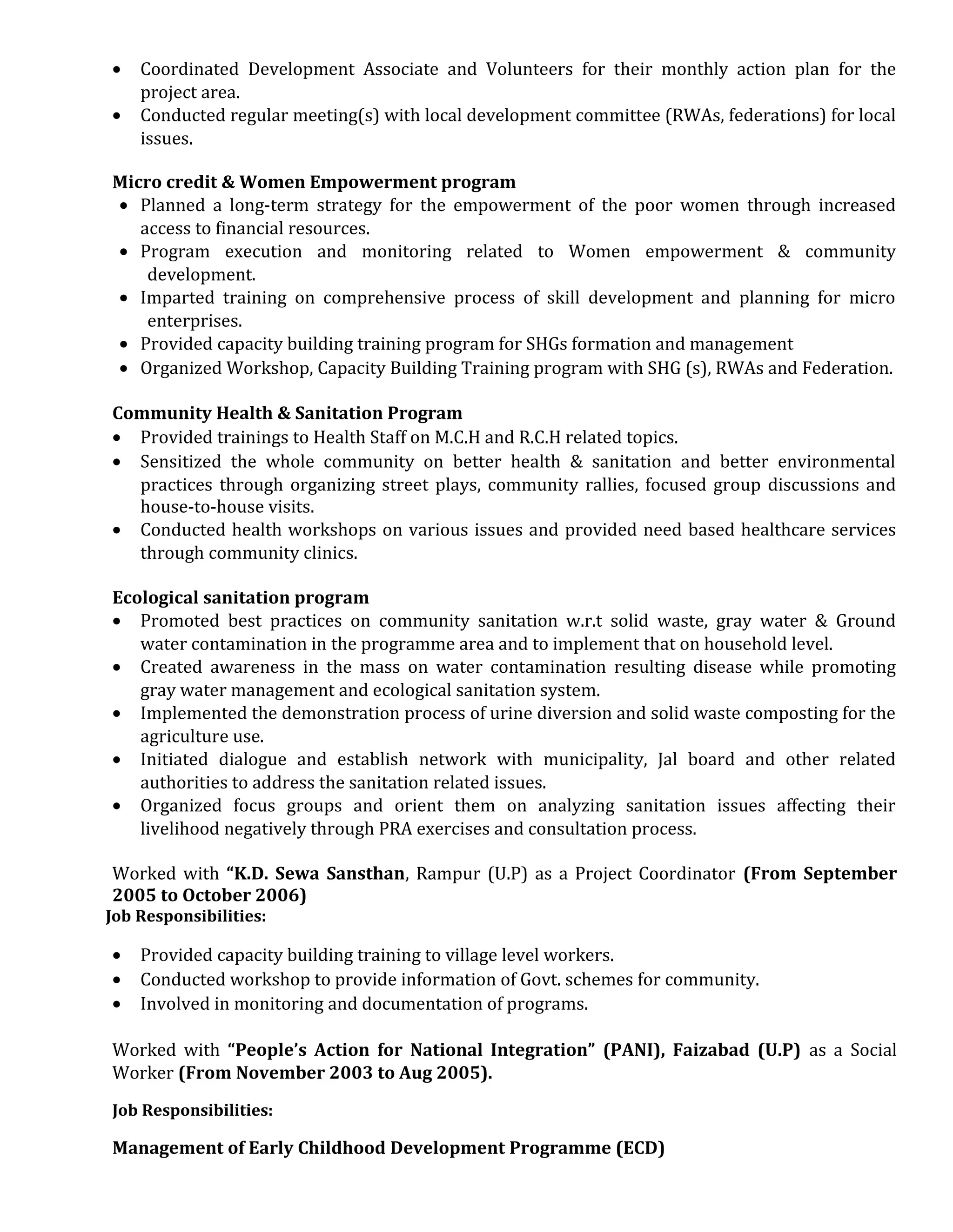 • Coordinated Development Associate and Volunteers for their monthly action plan for the
project area.
• Conducted regular meeting(s) with local development committee (RWAs, federations) for local
issues.
Micro credit & Women Empowerment program
• Planned a long-term strategy for the empowerment of the poor women through increased
access to financial resources.
• Program execution and monitoring related to Women empowerment & community
development.
• Imparted training on comprehensive process of skill development and planning for micro
enterprises.
• Provided capacity building training program for SHGs formation and management
• Organized Workshop, Capacity Building Training program with SHG (s), RWAs and Federation.
Community Health & Sanitation Program
• Provided trainings to Health Staff on M.C.H and R.C.H related topics.
• Sensitized the whole community on better health & sanitation and better environmental
practices through organizing street plays, community rallies, focused group discussions and
house-to-house visits.
• Conducted health workshops on various issues and provided need based healthcare services
through community clinics.
Ecological sanitation program
• Promoted best practices on community sanitation w.r.t solid waste, gray water & Ground
water contamination in the programme area and to implement that on household level.
• Created awareness in the mass on water contamination resulting disease while promoting
gray water management and ecological sanitation system.
• Implemented the demonstration process of urine diversion and solid waste composting for the
agriculture use.
• Initiated dialogue and establish network with municipality, Jal board and other related
authorities to address the sanitation related issues.
• Organized focus groups and orient them on analyzing sanitation issues affecting their
livelihood negatively through PRA exercises and consultation process.
Worked with “K.D. Sewa Sansthan, Rampur (U.P) as a Project Coordinator (From September
2005 to October 2006)
Job Responsibilities:
• Provided capacity building training to village level workers.
• Conducted workshop to provide information of Govt. schemes for community.
• Involved in monitoring and documentation of programs.
Worked with “People’s Action for National Integration” (PANI), Faizabad (U.P) as a Social
Worker (From November 2003 to Aug 2005).
Job Responsibilities:
Management of Early Childhood Development Programme (ECD)
 