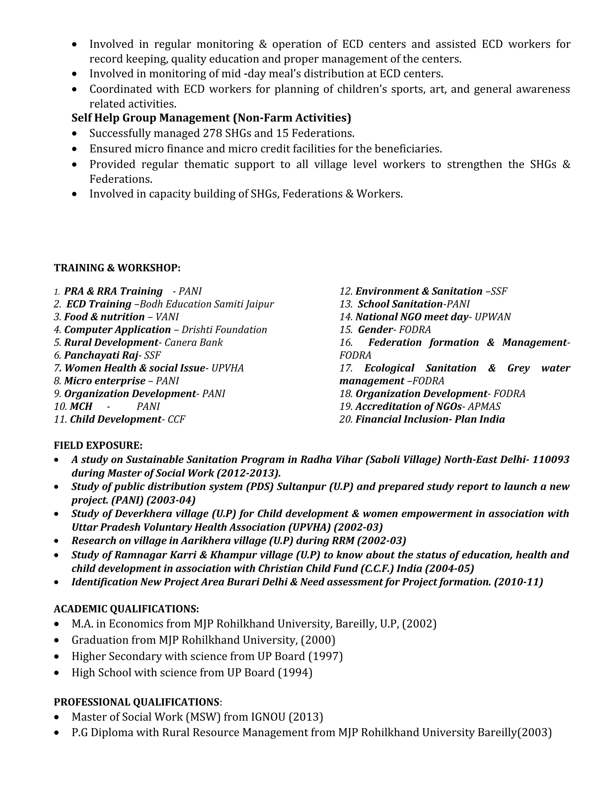 • Involved in regular monitoring & operation of ECD centers and assisted ECD workers for
record keeping, quality education and proper management of the centers.
• Involved in monitoring of mid -day meal’s distribution at ECD centers.
• Coordinated with ECD workers for planning of children’s sports, art, and general awareness
related activities.
Self Help Group Management (Non-Farm Activities)
• Successfully managed 278 SHGs and 15 Federations.
• Ensured micro finance and micro credit facilities for the beneficiaries.
• Provided regular thematic support to all village level workers to strengthen the SHGs &
Federations.
• Involved in capacity building of SHGs, Federations & Workers.
TRAINING & WORKSHOP:
1. PRA & RRA Training - PANI
2. ECD Training –Bodh Education Samiti Jaipur
3. Food & nutrition – VANI
4. Computer Application – Drishti Foundation
5. Rural Development- Canera Bank
6. Panchayati Raj- SSF
7. Women Health & social Issue- UPVHA
8. Micro enterprise – PANI
9. Organization Development- PANI
10. MCH - PANI
11. Child Development- CCF
12. Environment & Sanitation –SSF
13. School Sanitation-PANI
14. National NGO meet day- UPWAN
15. Gender- FODRA
16. Federation formation & Management-
FODRA
17. Ecological Sanitation & Grey water
management –FODRA
18. Organization Development- FODRA
19. Accreditation of NGOs- APMAS
20. Financial Inclusion- Plan India
FIELD EXPOSURE:
• A study on Sustainable Sanitation Program in Radha Vihar (Saboli Village) North-East Delhi- 110093
during Master of Social Work (2012-2013).
• Study of public distribution system (PDS) Sultanpur (U.P) and prepared study report to launch a new
project. (PANI) (2003-04)
• Study of Deverkhera village (U.P) for Child development & women empowerment in association with
Uttar Pradesh Voluntary Health Association (UPVHA) (2002-03)
• Research on village in Aarikhera village (U.P) during RRM (2002-03)
• Study of Ramnagar Karri & Khampur village (U.P) to know about the status of education, health and
child development in association with Christian Child Fund (C.C.F.) India (2004-05)
• Identification New Project Area Burari Delhi & Need assessment for Project formation. (2010-11)
ACADEMIC QUALIFICATIONS:
• M.A. in Economics from MJP Rohilkhand University, Bareilly, U.P, (2002)
• Graduation from MJP Rohilkhand University, (2000)
• Higher Secondary with science from UP Board (1997)
• High School with science from UP Board (1994)
PROFESSIONAL QUALIFICATIONS:
• Master of Social Work (MSW) from IGNOU (2013)
• P.G Diploma with Rural Resource Management from MJP Rohilkhand University Bareilly(2003)
 