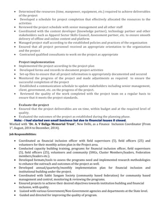 • Determined the resources (time, manpower, equipment, etc.) required to achieve deliverables
of the project
• Developed a schedule for project completion that effectively allocated the resources to the
activities
• Reviewed the project schedule with senior management and all other staff
• Coordinated with the content developer (knowledge partner), technology partner and other
stakeholders such as Apparel Sector Skills Council, Assessment partner, etc. to ensure smooth
delivery of offline and online content and platform
• Managed project staff according to the established policies and practices of the organization
• Ensured that all project personnel received an appropriate orientation to the organization
and the project
• Contracted qualified consultants to work on the project as appropriate
Project implementation
• Implemented the project according to the project plan
• Developed forms and records to document project activities
• Set-up files to ensure that all project information is appropriately documented and secured
• Monitored the progress of the project and made adjustments as required to ensure the
successful completion of the project
• Established a communication schedule to update stakeholders including senior management,
client, government, etc. on the progress of the project.
• Reviewed the quality of the work completed with the project team on a regular basis to
ensure that it meets the project standards.
Evaluate the project
• Ensured that the project deliverables are on time, within budget and at the required level of
quality.
• Evaluated the outcomes of the project as established during the planning phase.
Note: - I had started own small business but due to financial issues it closed.
Worked with “Dr. A. V Baliga Memorial Trust”, New Delhi, as a Finance Inclusion Coordinator (From
1st
, August, 2014 to December, 2014).
Job Responsibilities:
• Coordinated as financial inclusion officer with field supervisors (5), field officers (25) and
volunteers for their monthly action plan in the Project area.
• Conducted capacity building training, programs for financial inclusion officer, field supervisors
(5), field officers (25), volunteers and community (SHGs, Cluster Members/leaders, Federation
members/leaders etc.).
• Developed formats/tools to assess the programs need and implemented research methodologies
to enhance the outreach and outcomes of the project as well.
• Developed annual/quarterly/monthly implementation plan for financial inclusion and
institutional building under the project.
• Coordinated with Sakhi Sangam Society (community based federation) for community based
management and control, monitoring & reviewing the programs.
• Ensured projects to achieve their desired objectives towards institution building and financial
inclusion, with quality.
• Liaised with various Government/Non-Government agencies and departments at the State level.
• Guided and directed for improving the quality of program.
 