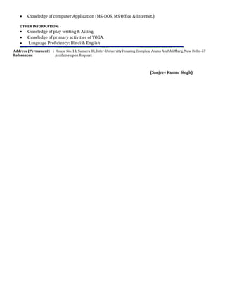 • Knowledge of computer Application (MS-DOS, MS Office & Internet.)
OTHER INFORMATION: -
• Knowledge of play writing & Acting.
• Knowledge of primary activities of YOGA.
• Language Proficiency: Hindi & English
Address (Permanent) : House No. 14, Sumeru III, Inter-University Housing Complex, Aruna Asaf Ali Marg, New Delhi-67
References: Available upon Request
(Sanjeev Kumar Singh)
 