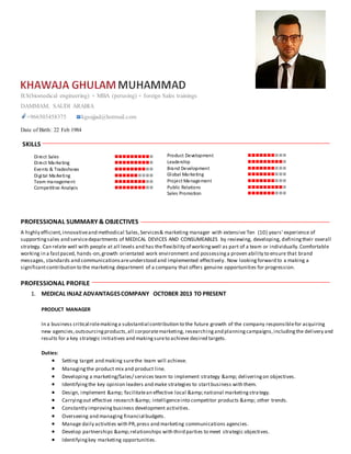 B.S(biomedical engineering) + MBA (perusing) + foreign Sales trainings
DAMMAM, SAUDI ARABIA
+966503458375 kkgsajjad@hotmail.com
Date of Birth: 22 Feb 1984
SKILLS
PROFESSIONAL SUMMARY & OBJECTIVES
A highly efficient,innovativeand methodical Sales,Services& marketing manager with extensive Ten (10) years' experience of
supportingsales and servicedepartments of MEDICAL DEVICES AND CONSUMEABLES by reviewing, developing, definingtheir overall
strategy. Can relate well with people at all levels and has theflexibility of workingwell as part of a team or individually.Comfortable
working in a fastpaced, hands-on,growth orientated work environment and possessinga proven ability to ensure that brand
messages, standards and communicationsareunderstood and implemented effectively. Now lookingforward to a making a
significantcontribution to the marketing department of a company that offers genuine opportunities for progression.
PROFESSIONAL PROFILE
1. MEDICAL INJAZ ADVANTAGESCOMPANY OCTOBER 2013 TO PRESENT
PRODUCT MANAGER
In a business critical rolemakinga substantial contribution to the future growth of the company responsiblefor acquiring
new agencies,outsourcingproducts,all corporatemarketing, researchingand planningcampaigns,includingthe delivery and
results for a key strategic initiatives and makingsureto achieve desired targets.
Duties:
 Setting target and making surethe team will achieve.
 Managingthe product mix and product line.
 Developing a marketing/Sales/ services team to implement strategy &amp; deliveringon objectives.
 Identifyingthe key opinion leaders and make strategies to startbusiness with them.
 Design, implement &amp; facilitatean effective local &amp;national marketingstrategy.
 Carryingout effective research &amp; intelligenceinto competitor products &amp; other trends.
 Constantly improvingbusiness development activities.
 Overseeing and managing financial budgets.
 Manage daily activities with PR,press and marketing communications agencies.
 Develop partnerships &amp;relationships with third parties to meet strategic objectives.
 Identifyingkey marketing opportunities.
Product Development 
Leadership 
Brand Development 
Global Marketing 
Project Management 
Public Relations 
Sales Promotion 
Direct Sales 
Direct Marketing 
Events & Tradeshows 
Digital Marketing 
Team management 
Competitive Analysis 
 