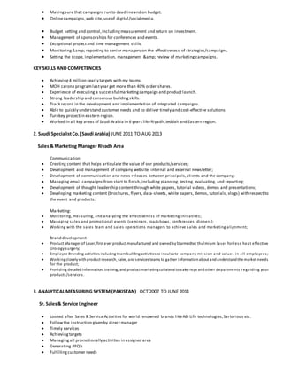  Makingsure that campaigns run to deadlineand on budget.
 Onlinecampaigns,web site, useof digital/social media.
 Budget setting and control,includingmeasurement and return on investment.
 Management of sponsorships for conferences and events.
 Exceptional projectand time management skills.
 Monitoring&amp; reporting to senior managers on the effectiveness of strategies/campaigns.
 Setting the scope, implementation, management &amp; review of marketing campaigns.
KEY SKILLS AND COMPETENCIES
 Achieving4 million yearly targets with my teams.
 MOH carona programlastyear get more than 40% order shares.
 Experience of executing a successful marketingcampaign and productlaunch.
 Strong leadership and consensus buildingskills.
 Track record in the development and implementation of integrated campaigns.
 Able to quickly understand customer needs and to deliver timely and cost-effective solutions.
 Turnkey project in eastern region.
 Worked in all key areas of Saudi Arabia in 6 years likeRiyadh,Jeddah and Eastern region.
2. Saudi SpecialistCo. (Saudi Arabia) JUNE 2011 TO AUG 2013
Sales & Marketing Manager Riyadh Area
Communication:
 Creating content that helps articulate the value of our products/services;
 Development and management of company website, internal and external newsletter;
 Development of communication and news releases between principals, clients and the company;
 Managing email campaigns from start to finish, including planning, testing, evaluating, and reporting;
 Development of thought leadership content through white papers, tutorial videos, demos and presentations;
 Developing marketing content (brochures, flyers, data-sheets, white papers, demos, tutorials, vlogs) with respect to
the event and products.
Marketing:
 Monitoring, measuring, and analyzing the effectiveness of marketing initiatives;
 Managing sales and promotional events (seminars, roadshows, conferences, dinners);
 Working with the sales team and sales operations managers to achieve sales and marketing alignment;
Brand development
 Product Manager of Laser, first ever product manufactured and ownedbyStarmedtec thulmium laser for less heat effective
Urology surgery;
 Employee Branding activities including team building activitiesto inculcate company mission and values in all employees;
 Workingcloselywithproduct research, sales, andservices teams to gather informationabout andunderstandthe market needs
for the product;
 Providing detailedinformation, training, and product marketingcollateralto sales reps andother departments regarding your
products/services.
3. ANALYTICAL MEASURING SYSTEM (PAKISTAN) OCT 2007 TO JUNE 2011
Sr. Sales& Service Engineer
 Looked after Sales & Service Activities for world renowned brands likeABI Life technologies,Sartorious etc.
 Followthe instruction given by direct manager
 Timely services
 Achievingtargets
 Managingall promotionally activities in assigned area
 Generating RFQ’s
 Fulfillingcustomer needs
 