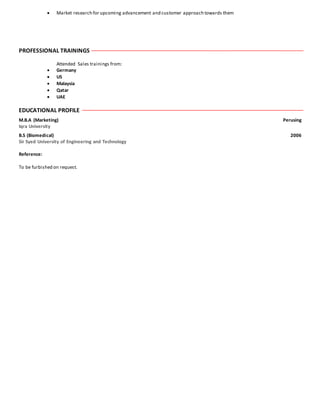  Market research for upcoming advancement and customer approach towards them
PROFESSIONAL TRAININGS
Attended Sales trainings from:
 Germany
 US
 Malaysia
 Qatar
 UAE
EDUCATIONAL PROFILE
M.B.A (Marketing) Perusing
Iqra University
B.S (Biomedical) 2006
Sir Syed University of Engineering and Technology
Reference:
To be furbished on request.
 