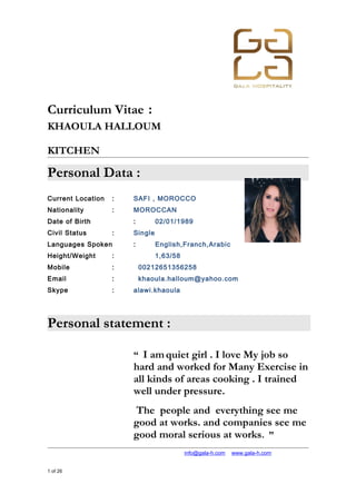 Curriculum Vitae :
KHAOULA HALLOUM
KITCHEN
Personal Data :
Current Location : SAFI , MOROCCO
Nationality : MOROCCAN
Date of Birth : 02/01/1989
Civil Status : Single
Languages Spoken : English,Franch,Arabic
Height/Weight : 1,63/58
Mobile : 00212651356258
Email : khaoula.halloum@yahoo.com
Skype : alawi.khaoula
Personal statement :
“ I amquiet girl . I love My job so
hard and worked for Many Exercise in
all kinds of areas cooking . I trained
well under pressure.
The people and everything see me
good at works. and companies see me
good moral serious at works. ”
+974 4867448 │ +974 4867448 │ info@gala-h.com │ www.gala-h.com
1 of 26 1f91aff5-6027-46ef-bb49-c7dd51160d31-
150620214507-lva1-app6892.doc
 