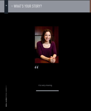 MEDILLALUMNI//WINTER.09MEDILLALUMNI//WINTER.09
4
:: WHAT’S YOUR STORY?
Karyn Margolis (IMC02) thrives in
challenging situations so it’s no surprise
that she would choose to work with a
foundation that helps women facing
life-threatening obstacles.
Margolis serves as the Senior Manager
of PR & Communications for The Avon
Foundation for Women, an organization
that has helped thousands of women
combat crisis issues like breast cancer and
domestic violence.
“We use statistics to better communicate
the breadth and impact of an issue,”
Margolis says. “In my job I get to actually
see the people that these statistics represent
and it is very moving.”
There are no typical days for Margolis,
who has learned to skillfully juggle multiple
projects for the Avon Foundation. Before
she’s even in the office, she is checking
emails on her commute. Margolis’s task
list that includes writing press releases
about grants given to various organizations
in need of support, monitoring and
responding to various media requests and
all the while keeping her focus on what
matters most — improving the lives of
women locally and globally.
It’s all worthwhile when the Foundation
gets a thank you note saying that a grant
made the impossible seem possible. “This
is why we’re doing this every day,” Margolis
says. “We’re helping people and you don’t
even realize how many people you’re
helping.”
But for Margolis, the path to success has
never been a straight line. Prior to working
at the Avon Foundation, she served as a
press secretary for a female congresswoman
and as a marketing professional for a
law firm. She developed an appetite for
philanthropy while working at a PR
agency where she did pro-bono work for a
homeless shelter in Washington, D.C.
After beginning Medill’s IMC program
in 2001, she got her first taste of corporate
social responsibility (CSR), which she now
specializes in. Margolis entered the IMC
program with the misconception that CSR
equaled philanthropy. About a month after
classes began, the Enron scandal broke
and almost every class — finance, PR and
marketing — discussed it.
“It became very clear that CSR was
much more about a company’s values,
integrity and actions, than it was about
merely giving money away,” Margolis says. 
From crisis communications to speech
writing and consumer insights, Margolis
relies on core IMC skills at the Avon
Foundation. But the small lessons from
both IMC and journalism courses at
Medill made her a better communicator
and have proved invaluable. “When I
find myself slipping into corporate jargon
I can hear George Harmon in his PR
writing class admonishing us not to use
the word impactful,” Margolis says. “Or
I catch myself burying the lead because
I remember parsing endless articles in
Charles Whitaker’s magazine editing class,
searching for the lost lead.”
In addition to communicating
information about the Avon Foundation’s
grants to the media, which in turn raises
money for the organization, Margolis’s
work also includes listening. Hearing a
breast cancer survivor’s story or listening to
a domestic violence survivor speak about
about abuse gives fresh perspective to the
topics Margolis writes about daily.
“The issues of domestic violence
and breast cancer are ones that require
incredible sensitivity and compassion, in
very different ways,” says Eloise Caggiano,
program director of Avon Walk for Breast
Cancer.
“We deal with some heartbreaking
stories, and some of pure celebration.
Karyn handles both with the caring and
delicate finesse needed to share these
stories with the public.”
The closing ceremony of each Avon
Walk for Breast Cancer is an especially
meaningful time for Margolis.
“It’s pretty amazing,” Margolis says,
“and I cry every single time because no
story is the same.”
— Noelle Radut is a freelance journalist who
lives and writes in Chicago.
Up for the Challenge
Photography by Tommy Giglio
By Noelle Radut (MSJ09)
Sharing stories of hope and survival is all in a day’s work for Karyn Margolis.
“We use statistics to
better communicate
the breadth and impact
of an issue. In my job
I get to actually see
the people that these
statistics represent and
it is very moving.”
— Karyn Margolis (IMC02)
MEDILLALUMNI//SPRING.SUMMER.11
10
 