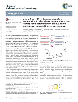 Organic &
Biomolecular Chemistry
COMMUNICATION
Cite this: Org. Biomol. Chem., 2014,
12, 6800
Received 18th June 2014,
Accepted 10th July 2014
DOI: 10.1039/c4ob01268b
www.rsc.org/obc
Ligand-free MCR for linking quinoxaline
framework with a benzimidazole nucleus: a new
strategy for the identiﬁcation of novel hybrid
molecules as potential inducers of apoptosis†
Rajnikanth Sunke,a
P. Vijaya Babu,a,b
Swapna Yellanki,a,c
Raghavender Medishetti,a,c
Pushkar Kulkarnic
and Manojit Pal*a
We report a true MCR involving the reaction of N-(prop-2-ynyl)-
quinoxalin-2-amine derivatives with 2-iodoanilines and tosyl azide
in the presence of 10 mol% of CuI and Et3N in DMSO to aﬀord the
pre-designed hybrid molecules containing quinoxaline framework
linked with a benzimidazole nucleus. The MCR proceeds in the
absence of any ligand and/or lateral addition of the catalyst/base
aﬀording products within 30 min in good yields, some of which
showed encouraging apoptosis inducing properties in zebraﬁsh.
Apoptosis, also termed as programmed cell death, is a series
of genetically controlled events that result in the elimination
of damaged or abnormal cells. Being an important method of
cellular control, any disruption of apoptosis leads to abnormal
growth of cells e.g. cancer. Thus, the induction of apoptosis in
tumor cells is considered as an eﬀective approach in the
management and therapy of cancer as well as its prevention.1
Indeed, many of the known anticancer agents and drugs work
by inducing apoptosis in cancer cells. While various natural
products and small molecules have been explored as inducers
of apoptosis earlier, there is still a continued need for a new
framework or scaﬀold for the design and discovery of potential
novel apoptotic agents.
The hybrid molecules are generally defined as agents with
two (or more) structural frameworks having diﬀerent biological
functions and dual activity (e.g., A, Fig. 1), and can act as two
distinct pharmacophores.2a
However, the strategy of a hybrid
molecule is also used to enhance the pharmacological activi-
ties of the individual pharmacophore (e.g. B, Fig. 1). For
example, the weak cytotoxicity of distamycin A (Fig. 1) has
been enhanced by tethering it with the known antitumor com-
pounds or simple active moieties of known antitumor
agents.2b,c
Prompted by this idea we adopted a similar strategy
to design our target hybrid molecules as potential apoptotic
agents.
The quinoxaline framework has been reported to be an
integral part of several anticancer agents.3
The benzimidazole
nucleus on the other hand has also found to be present
in various antitumor/anticancer agents.4
Thus we anticipated
Fig. 1 The strategy of hybrid molecule A and B in the design and dis-
covery of potential new drugs.
Fig. 2 New hybrid framework (C) for the design and identiﬁcation of
novel inducers of apoptosis.
†Electronic supplementary information (ESI) available: Experimental pro-
cedures, spectral data for all new compounds. See DOI: 10.1039/c4ob01268b
a
Dr. Reddy’s Institute of Life Sciences, University of Hyderabad Campus, Gachibowli,
Hyderabad 500 046, India. E-mail: manojitpal@rediﬀmail.com;
Tel: +91 40 6657 1500
b
Chemistry Division, Institute of Science and Technology, JNT University, Kukatpally,
Hyderabad 500072, India
c
Zephase Therapeutics (an incubated company at the DRILS), University of
Hyderabad Campus, Gachibowli, Hyderabad 500046, India
6800 | Org. Biomol. Chem., 2014, 12, 6800–6805 This journal is © The Royal Society of Chemistry 2014
Publishedon10July2014.DownloadedbyUniversityofHyderabadon02/09/201404:38:27.
View Article Online
View Journal | View Issue
 
