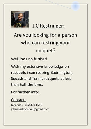 J.C Restringer:
Are you looking for a person
who can restring your
racquet?
Well look no further!
With my extensive knowledge on
racquets i can restring Badmington,
Squash and Tennis racquets at less
than half the time.
For further info:
Contact:
Johannes - 082 400 1616
johannesbopape8@gmail.com
 
