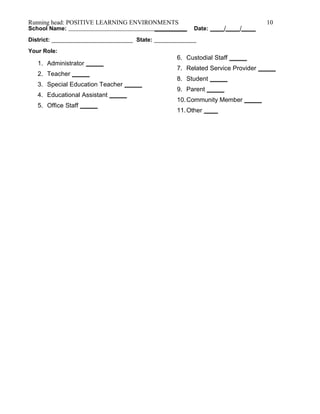 Running head: POSITIVE LEARNING ENVIRONMENTS 10
School Name: __________ Date: ____/____/____
District: _________________________ State: _____________
Your Role:
1. Administrator _____
2. Teacher _____
3. Special Education Teacher _____
4. Educational Assistant _____
5. Office Staff _____
6. Custodial Staff _____
7. Related Service Provider _____
8. Student _____
9. Parent _____
10.Community Member _____
11.Other ____
 