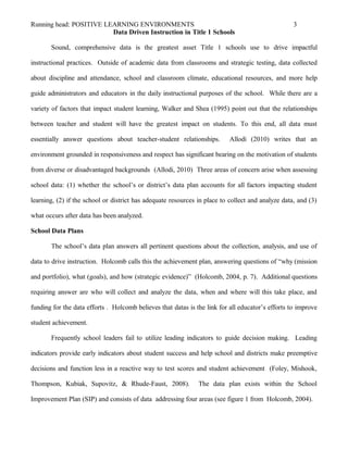 Running head: POSITIVE LEARNING ENVIRONMENTS 3
Data Driven Instruction in Title 1 Schools
Sound, comprehensive data is the greatest asset Title 1 schools use to drive impactful
instructional practices. Outside of academic data from classrooms and strategic testing, data collected
about discipline and attendance, school and classroom climate, educational resources, and more help
guide administrators and educators in the daily instructional purposes of the school. While there are a
variety of factors that impact student learning, Walker and Shea (1995) point out that the relationships
between teacher and student will have the greatest impact on students. To this end, all data must
essentially answer questions about teacher-student relationships. Allodi (2010) writes that an
environment grounded in responsiveness and respect has significant bearing on the motivation of students
from diverse or disadvantaged backgrounds (Allodi, 2010) Three areas of concern arise when assessing
school data: (1) whether the school’s or district’s data plan accounts for all factors impacting student
learning, (2) if the school or district has adequate resources in place to collect and analyze data, and (3)
what occurs after data has been analyzed.
School Data Plans
The school’s data plan answers all pertinent questions about the collection, analysis, and use of
data to drive instruction. Holcomb calls this the achievement plan, answering questions of “why (mission
and portfolio), what (goals), and how (strategic evidence)” (Holcomb, 2004, p. 7). Additional questions
requiring answer are who will collect and analyze the data, when and where will this take place, and
funding for the data efforts . Holcomb believes that datas is the link for all educator’s efforts to improve
student achievement.
Frequently school leaders fail to utilize leading indicators to guide decision making. Leading
indicators provide early indicators about student success and help school and districts make preemptive
decisions and function less in a reactive way to test scores and student achievement (Foley, Mishook,
Thompson, Kubiak, Supovitz, & Rhude-Faust, 2008). The data plan exists within the School
Improvement Plan (SIP) and consists of data addressing four areas (see figure 1 from Holcomb, 2004).
 