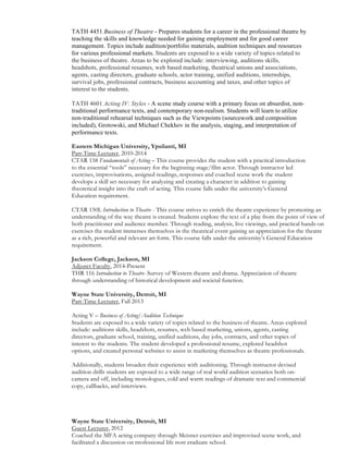 TATH 4451 Business of Theatre - Prepares students for a career in the professional theatre by
teaching the skills and knowledge needed for gaining employment and for good career
management. Topics include audition/portfolio materials, audition techniques and resources
for various professional markets. Students are exposed to a wide variety of topics related to
the business of theatre. Areas to be explored include: interviewing, auditions skills,
headshots, professional resumes, web based marketing, theatrical unions and associations,
agents, casting directors, graduate schools, actor training, unified auditions, internships,
survival jobs, professional contracts, business accounting and taxes, and other topics of
interest to the students.
TATH 4601 Acting IV: Styles - A scene study course with a primary focus on absurdist, non-
traditional performance texts, and contemporary non-realism. Students will learn to utilize
non-traditional rehearsal techniques such as the Viewpoints (sourcework and composition
included), Grotowski, and Michael Chekhov in the analysis, staging, and interpretation of
performance texts.
Eastern Michigan University, Ypsilanti, MI
Part-Time Lecturer, 2010-2014
CTAR 158 Fundamentals of Acting – This course provides the student with a practical introduction
to the essential “tools” necessary for the beginning stage/film actor. Through instructor led
exercises, improvisations, assigned readings, responses and coached scene work the student
develops a skill set necessary for analyzing and creating a character in addition to gaining
theoretical insight into the craft of acting. This course falls under the university’s General
Education requirement.
CTAR 150L Introduction to Theatre - This course strives to enrich the theatre experience by promoting an
understanding of the way theatre is created. Students explore the text of a play from the point of view of
both practitioner and audience member. Through reading, analysis, live viewings, and practical hands-on
exercises the student immerses themselves in the theatrical event gaining an appreciation for the theatre
as a rich, powerful and relevant art form. This course falls under the university’s General Education
requirement.	
Jackson College, Jackson, MI
Adjunct Faculty, 2014-Present
THR 116 Introduction to Theatre- Survey of Western theatre and drama. Appreciation of theatre
through understanding of historical development and societal function.
Wayne State University, Detroit, MI
Part-Time Lecturer, Fall 2013
Acting V – Business of Acting/Audition Technique
Students are exposed to a wide variety of topics related to the business of theatre. Areas explored
include: auditions skills, headshots, resumes, web based marketing, unions, agents, casting
directors, graduate school, training, unified auditions, day jobs, contracts, and other topics of
interest to the students. The student developed a professional resume, explored headshot
options, and created personal websites to assist in marketing themselves as theatre professionals.
Additionally, students broaden their experience with auditioning. Through instructor devised
audition drills students are exposed to a wide range of real world audition scenarios both on-
camera and off, including monologues, cold and warm readings of dramatic text and commercial
copy, callbacks, and interviews.
Wayne State University, Detroit, MI
Guest Lecturer, 2012
Coached the MFA acting company through Meisner exercises and improvised scene work, and
facilitated a discussion on professional life post graduate school.
 