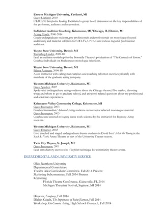 Eastern Michigan University, Ypsilanti, MI
Guest Lecturer, 2010
CTAO 210 Interpretive Reading. Facilitated a group based discussion on the key responsibilities of
the performer, audience and respondent.
Individual Audition Coaching, Kalamazoo, MI/Chicago, IL/Detroit, MI
Acting Coach, 2000-2014
Coach undergraduate students, pre-professionals and professionals on monologue focused
auditioning and material selection for URTA’s, UPTA’s and various regional professional
auditions.
Wayne State University, Detroit, MI
Workshop Leader, 2009-10
Lead an audition workshop for the Bonstelle Theatre’s production of “The Comedy of Errors.”
Coached individuals on Shakespeare monologue selections.
Wayne State University, Detroit, MI
Pilates Assistant, 2009-10
Assist instructor with calling mat exercises and coaching reformer exercises privately with
members of the graduate acting company.
Western Michigan University, Kalamazoo, MI
Guest Speaker, 2007
Spoke with undergraduate acting students about the Chicago theatre/film market, choosing
when and where to go to graduate school, and answered related questions about my professional
and academic experiences.
Kalamazoo Valley Community College, Kalamazoo, MI
Guest Instructor, 2003
Coached Intermediate/Advanced Acting students on instructor selected monologue material.
Guest Instructor, 2003
Coached and assisted in staging scene work selected by the instructor for Beginning Acting
students.
Western Michigan University, Kalamazoo, MI
Guest Director, 2002
Cast, coached and staged undergraduate theatre students in David Ives’ All in the Timing in the
Zach L. York Arena Theatre as part of the University Theatre season.
Twin City Players, St. Joseph, MI
Guest Instructor, 2001
Lead introductory exercises in Viewpoints technique for community theatre artists.
DEPARTMENTAL AND UNIVERSITY SERVICE
Ohio Northern University
Departmental Committees:
Theatre Area Curriculum Committee. Fall 2014-Present
Marketing Subcommittee. Fall 2014-Present
Recruiting:
Florida Theatre Conference, Gainesville, FL 2014
Michigan Thespian Festival, Saginaw, MI 2014
Director, Company, Fall 2014
Dialect Coach, The Importance of Being Earnest, Fall 2014
Workshop, On Camera Acting, High School Outreach, Fall 2014
 