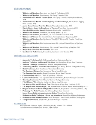 HONORS/AWARDS
• Wilde Award Nominee, Best Actor in a Musical, The Producers, 2014
• Wilde Award Nominee, Best Comedy, The Kings of Unionville, 2014
• Member’s Choice Award: Favorite Show, The Kings of Unionville, Tipping Point Theatre,
2014
• Member’s Choice Award: Favorite Lighting and Sound Design, I Hate Hamlet, Tipping
Point Theatre, 2013
• Austin Kanter Annual Award in Theatre, Wayne State University, 2009
• Harriet Kanter Award for Excellence in Theatre, Wayne State University, 2009
• Heck-Rabi Playwriting Award, Honorable Mention for Untitled, 2009
• Wilde Award Nominee, Teamwork, The Mystery of Irma Vep, 2012
• Wilde Award Nominee, Best Drama, One Flew Over the Cuckoo’s Nest, 2009
• Wilde Award Winner, Best Ensemble Cast, The Compleat Female Stage Beauty, 2008
• Wilde Award Nominee, Best Production With LGBT Themes, The Compleat Female Stage
Beauty, 2008
• Wilde Award Nominee, Best Supporting Actor, The Lusty and Comical History of Tom Jones,
2007
• Wilde Award Nominee, Best Comedy, The Lusty and Comical History of Tom Jones, 2007
• Wayne State University Assistantship, 2007-2010
• Excellence in Performance, Sweeney Todd, Kalamazoo Civic Theatre, 2003
CONTINUING EDUCATION
• Alexander Technique, Kelly McEvenue, Stratford Shakespeare Festival
• Audition Technique for Film and Television, Sam Samuelson, Wayne State University
• Audition Technique, Jack O’Brien, Western Michigan University
• Auditioning/Michael Shurtleff’s 12 Guideposts, Jane Brody, Western Michigan University
• Ballet Technique, Betty Mawhinney, Wayne State University
• The Business: Chicago, Sam Samuelson, Wayne State University
• The Business: Los Angeles, Bruce Economou, Wayne State University
• Commedia Dell’Arte, Rick Carver, Wayne State University
• Commedia Intensive, Todd Espeland and Allison Williams, Western Michigan University
• Directing Intensive, JoAnne Akalaitis, Western Michigan University
• Film/Theatre/TV, S. Epatha Merkerson, Wayne State University
• Los Angeles Film and TV-Skype Chat, Clark Gregg, Wayne State University (L.A.)
• Los Angeles Film and TV-Skype Chat, Todd Robert Anderson, Wayne State University (L.A.)
• Oregon Shakespeare Festival-Skype Chat, Bill Rauch, Wayne State University (Ashland, OR)
• Producing For-Profit Theatre, David Stone, Wayne State University
• Screen Actors Guild-Introduction to the Union, Wayne State University
• Shakespeare Folio Technique – Scene and Monologue, Susan Hart, Chicago Shakespeare
• Shakespeare Text and Performance, Sean Arbuckle/Laura Condlin, Stratford Shakespeare
• Viewpoints Intensive, Tina Landau, Western Michigan University
MEMBERSHIPS
Association for Theater in Higher Education (ATHE), Member, 2014-Present
Theatre Communications Group, Member, 2000-Present
PROFESSIONAL ACTING
 