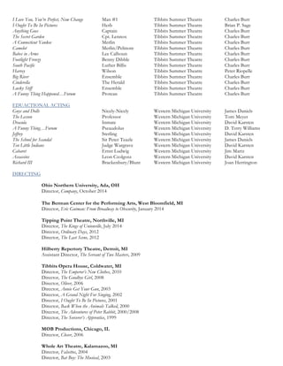 I Love You, You’re Perfect, Now Change Man #1 Tibbits Summer Theatre Charles Burr
I Ought To Be In Pictures Herb Tibbits Summer Theatre Brian P. Sage
Anything Goes Captain Tibbits Summer Theatre Charles Burr
The Secret Garden Cpt. Lennox Tibbits Summer Theatre Charles Burr
A Connecticut Yankee Merlin Tibbits Summer Theatre Charles Burr
Camelot Merlin/Pelinore Tibbits Summer Theatre Charles Burr
Babes in Arms Lee Calhoun Tibbits Summer Theatre Charles Burr
Footlight Frenzy Benny Dibble Tibbits Summer Theatre Charles Burr
South Pacific Luther Billis Tibbits Summer Theatre Charles Burr
Harvey Wilson Tibbits Summer Theatre Peter Riopelle
Big River Ensemble Tibbits Summer Theatre Charles Burr
Cinderella The Herald Tibbits Summer Theatre Charles Burr
Lucky Stiff Ensemble Tibbits Summer Theatre Charles Burr
A Funny Thing Happened…Forum Protean Tibbits Summer Theatre Charles Burr
EDUACTIONAL ACTING
Guys and Dolls Nicely-Nicely Western Michigan University James Daniels
The Lesson Professor Western Michigan University Tom Meyer
Dracula Inmate Western Michigan University David Karsten
A Funny Thing…Forum Pseaudolus Western Michigan University D. Terry Williams
Jeffrey Sterling Western Michigan University David Karsten
The School for Scandal Sir Peter Teazle Western Michigan University James Daniels
Ten Little Indians Judge Wargrave Western Michigan University David Karsten
Cabaret Ernst Ludwig Western Michigan University Jim Martz
Assassins Leon Czolgosz Western Michigan University David Karsten
Richard III Brackenbury/Blunt Western Michigan University Joan Herrington
DIRECTING
Ohio Northern University, Ada, OH
Director, Company, October 2014
The Berman Center for the Performing Arts, West Bloomfield, MI
Director, Eric Gutman: From Broadway to Obscurity, January 2014
Tipping Point Theatre, Northville, MI
Director, The Kings of Unionville, July 2014
Director, Ordinary Days, 2012
Director, The Last Scene, 2012
Hilberry Repertory Theatre, Detroit, MI
Assistant Director, The Servant of Two Masters, 2009
Tibbits Opera House, Coldwater, MI
Director, The Emperor’s New Clothes, 2010
Director, The Goodbye Girl, 2008
Director, Oliver, 2006
Director, Annie Get Your Gun, 2003
Director, A Grand Night For Singing, 2002
Director, I Ought To Be In Pictures, 2001
Director, Back When the Animals Talked, 2000
Director, The Adventures of Peter Rabbit, 2000/2008
Director, The Sorcerer’s Apprentice, 1999
MOB Productions, Chicago, IL
Director, Closer, 2006
Whole Art Theatre, Kalamazoo, MI
Director, Falsettos, 2004
Director, Bat Boy: The Musical, 2003
 