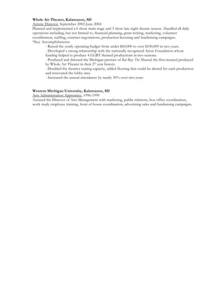 Whole Art Theater, Kalamazoo, MI
Artistic Director, September 2002-June 2004
Planned and implemented a 6 show main stage and 3 show late night theatre season. Handled all daily
operations including, but not limited to, financial planning, grant writing, marketing, volunteer
coordination, staffing, contract negotiations, production licensing and fundraising campaigns.
*Key Accomplishments:
- Raised the yearly operating budget from under $60,000 to over $100,000 in two years.
- Developed a strong relationship with the nationally recognized Arcus Foundation whose
funding helped to produce 4 LGBT themed productions in two seasons.
- Produced and directed the Michigan premier of Bat Boy: The Musical; the first musical produced
by Whole Art Theater in their 27 year history.
- Doubled the theatres seating capacity, added flooring that could be altered for each production
and renovated the lobby area.
- Increased the annual attendance by nearly 50% over two years
Western Michigan University, Kalamazoo, MI
Arts Administration Apprentice, 1996-1999
Assisted the Director of Arts Management with marketing, public relations, box office coordination,
work study employee training, front of house coordination, advertising sales and fundraising campaigns.
 