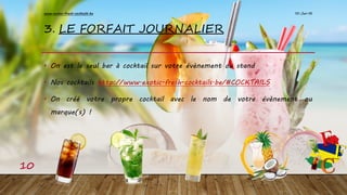 3. LE FORFAIT JOURNALIER
• On est le seul bar à cocktail sur votre évènement ou stand
• Nos cocktails http://www.exotic-fresh-cocktails.be/#COCKTAILS
• On créé votre propre cocktail avec le nom de votre évènement ou
marque(s) !
10-Jan-16www.exotic-fresh-cocktails.be
10
 