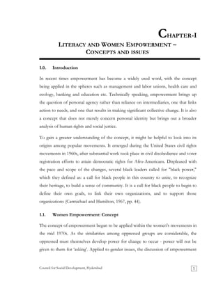 CHAPTER-I
LITERACY AND WOMEN EMPOWERMENT –
CONCEPTS AND ISSUES
1.0. Introduction
In recent times empowerment has become a widely used word, with the concept
being applied in the spheres such as management and labor unions, health care and
ecology, banking and education etc. Technically speaking, empowerment brings up
the question of personal agency rather than reliance on intermediaries, one that links
action to needs, and one that results in making significant collective change. It is also
a concept that does not merely concern personal identity but brings out a broader
analysis of human rights and social justice.
To gain a greater understanding of the concept, it might be helpful to look into its
origins among popular movements. It emerged during the United States civil rights
movements in 1960s, after substantial work took place in civil disobedience and voter
registration efforts to attain democratic rights for Afro-Americans. Displeased with
the pace and scope of the changes, several black leaders called for "black power,"
which they defined as: a call for black people in this country to unite, to recognize
their heritage, to build a sense of community. It is a call for black people to begin to
define their own goals, to link their own organizations, and to support those
organizations (Carmichael and Hamilton, 1967, pp. 44).
1.1. Women Empowerment: Concept
The concept of empowerment began to be applied within the women's movements in
the mid 1970s. As the similarities among oppressed groups are considerable, the
oppressed must themselves develop power for change to occur - power will not be
given to them for ‘asking’. Applied to gender issues, the discussion of empowerment
Council for Social Development, Hyderabad 1
 
