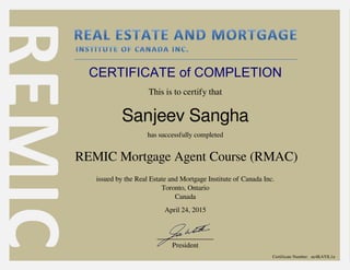 CERTIFICATE of COMPLETION
This is to certify that
Sanjeev Sangha
has successfully completed
REMIC Mortgage Agent Course (RMAC)
issued by the Real Estate and Mortgage Institute of Canada Inc.
Toronto, Ontario
Canada
________________
President
April 24, 2015
Certificate Number: ue4KAYlL1u
Powered by TCPDF (www.tcpdf.org)
 