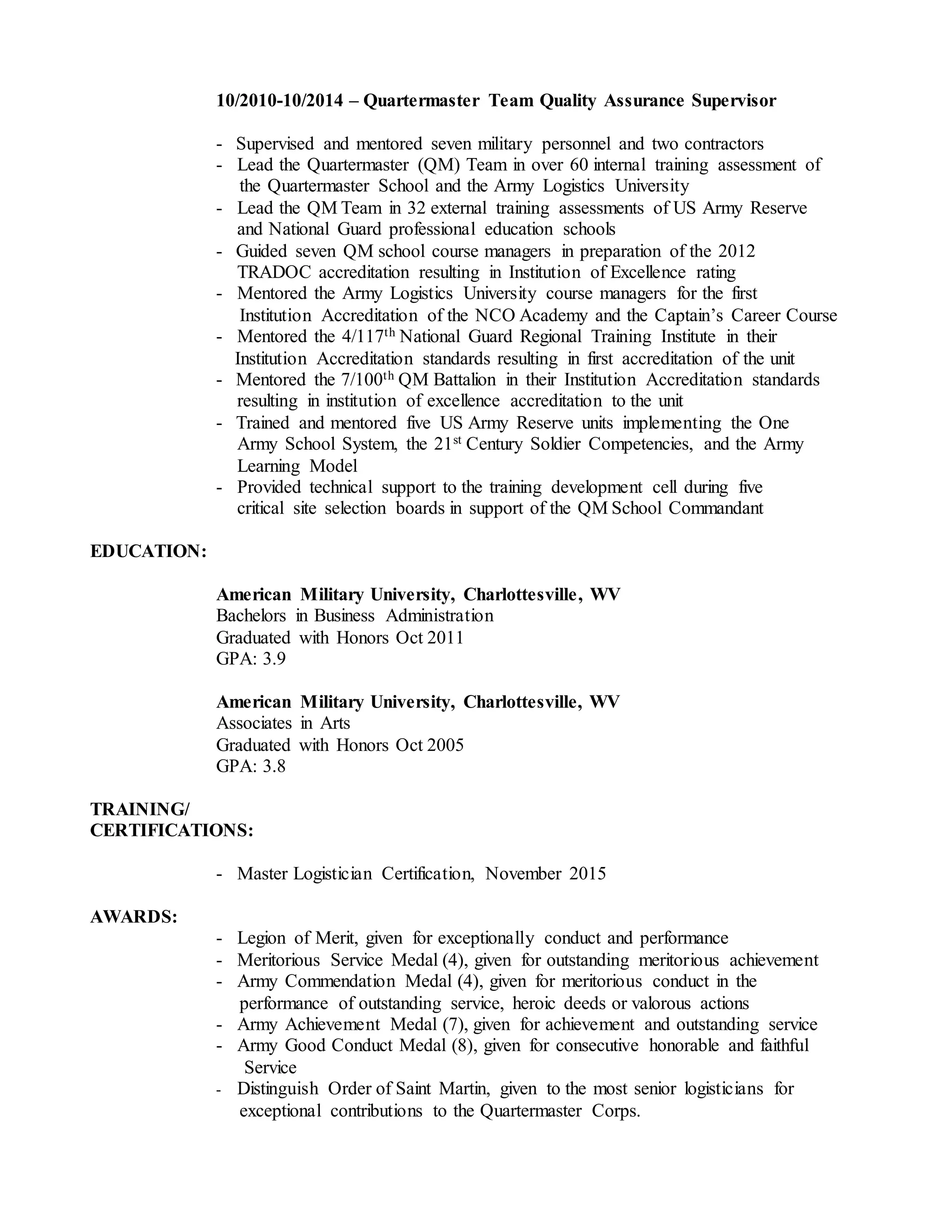 10/2010-10/2014 – Quartermaster Team Quality Assurance Supervisor
- Supervised and mentored seven military personnel and two contractors
- Lead the Quartermaster (QM) Team in over 60 internal training assessment of
the Quartermaster School and the Army Logistics University
- Lead the QM Team in 32 external training assessments of US Army Reserve
and National Guard professional education schools
- Guided seven QM school course managers in preparation of the 2012
TRADOC accreditation resulting in Institution of Excellence rating
- Mentored the Army Logistics University course managers for the first
Institution Accreditation of the NCO Academy and the Captain’s Career Course
- Mentored the 4/117th National Guard Regional Training Institute in their
Institution Accreditation standards resulting in first accreditation of the unit
- Mentored the 7/100th QM Battalion in their Institution Accreditation standards
resulting in institution of excellence accreditation to the unit
- Trained and mentored five US Army Reserve units implementing the One
Army School System, the 21st Century Soldier Competencies, and the Army
Learning Model
- Provided technical support to the training development cell during five
critical site selection boards in support of the QM School Commandant
EDUCATION:
American Military University, Charlottesville, WV
Bachelors in Business Administration
Graduated with Honors Oct 2011
GPA: 3.9
American Military University, Charlottesville, WV
Associates in Arts
Graduated with Honors Oct 2005
GPA: 3.8
TRAINING/
CERTIFICATIONS:
- Master Logistician Certification, November 2015
AWARDS:
- Legion of Merit, given for exceptionally conduct and performance
- Meritorious Service Medal (4), given for outstanding meritorious achievement
- Army Commendation Medal (4), given for meritorious conduct in the
performance of outstanding service, heroic deeds or valorous actions
- Army Achievement Medal (7), given for achievement and outstanding service
- Army Good Conduct Medal (8), given for consecutive honorable and faithful
Service
- Distinguish Order of Saint Martin, given to the most senior logisticians for
exceptional contributions to the Quartermaster Corps.
 