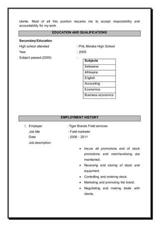clients. Most of all this position requires me to accept responsibility and
accountability for my work.
EDUCATION AND QUALIFICATIONS
Secondary Education
High school attended : PHL Moraka High School
Year : 2005
Subject passed (2005) :
EMPLOYMENT HISTORY
1. Employer : Tiger Brands Field services
Job title : Field marketer
Date : 2006 – 2011
Job description:
 Insure all promotions and of stock
promotions and merchandising are
maintained.
 Receiving and storing of stock and
equipment.
 Controlling and ordering stock.
 Marketing and promoting the brand.
 Negotiating and making deals with
clients.
Subjects
Setswana
Afrikaans
English
Accounting
Economics
Business economics
 